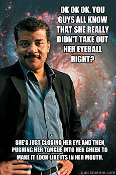 Ok ok ok. You guys all know that she really didn't take out her eyeball right? She's just closing her eye and then pushing her tongue into her cheek to make it look like its in her mouth.   Neil deGrasse Tyson