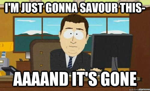 I'M JUST GONNA SAVOUR THIS- AAAAND IT'S GONE  anditsgone
