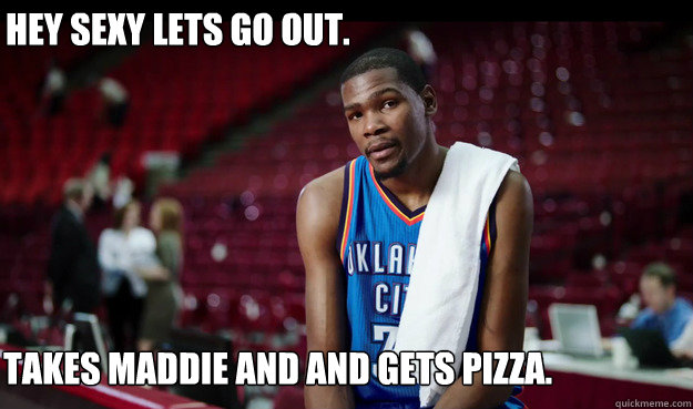Hey Sexy Lets Go Out.
 Takes Maddie and and gets pizza.  Kevin Durant