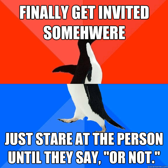 Finally get invited somehwere Just stare at the person until they say, 