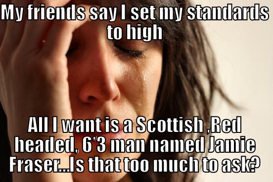 MY FRIENDS SAY I SET MY STANDARDS TO HIGH ALL I WANT IS A SCOTTISH ,RED HEADED, 6’3 MAN NAMED JAMIE FRASER…IS THAT TOO MUCH TO ASK? First World Problems