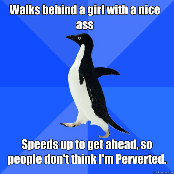 Walks behind a girl with a nice ass Speeds up to get ahead, so people don't think I'm Perverted.  Socially Awkward Penguin