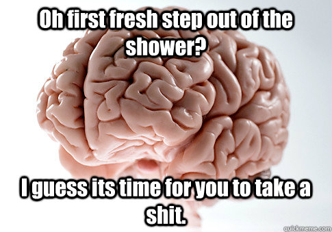 Oh first fresh step out of the shower?  I guess its time for you to take a shit.    Scumbag Brain