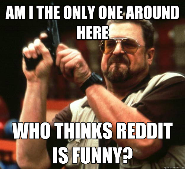 am I the only one around here who thinks reddit is funny?  Angry Walter