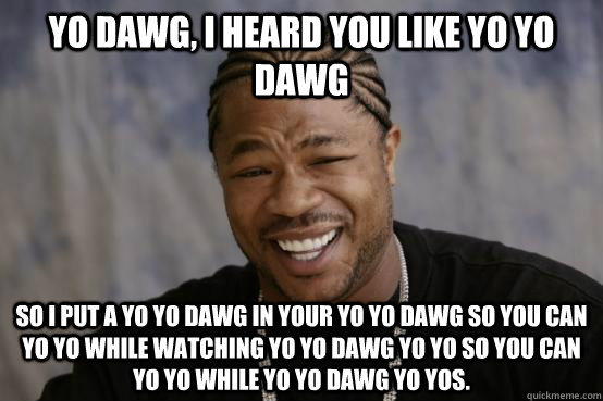 Yo dawg, I heard you like Yo YO Dawg So I put a Yo Yo Dawg in your Yo Yo Dawg so you can Yo Yo while watching Yo Yo Dawg Yo Yo so you can Yo Yo while Yo Yo Dawg Yo Yos. - Yo dawg, I heard you like Yo YO Dawg So I put a Yo Yo Dawg in your Yo Yo Dawg so you can Yo Yo while watching Yo Yo Dawg Yo Yo so you can Yo Yo while Yo Yo Dawg Yo Yos.  YO DAWG
