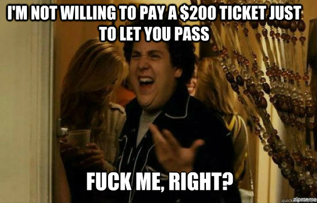I'm not willing to pay a $200 ticket just to let you pass FUCK ME, RIGHT?  fuck me right