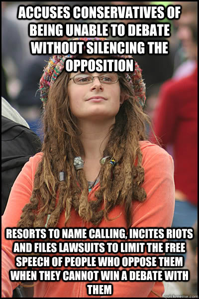 Accuses conservatives of  being unable to debate without silencing the opposition Resorts to name calling, incites riots and files lawsuits to limit the free speech of people who oppose them when they cannot win a debate with them - Accuses conservatives of  being unable to debate without silencing the opposition Resorts to name calling, incites riots and files lawsuits to limit the free speech of people who oppose them when they cannot win a debate with them  College Liberal