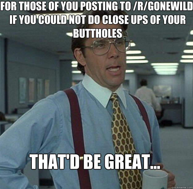 For those of you posting to /r/gonewild, if you could not do close ups of your buttholes THAT'D BE GREAT...  thatd be great