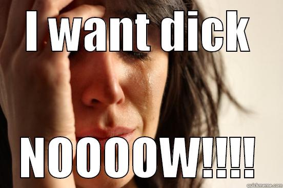 I WANT DICK NOOOOW!!!! First World Problems