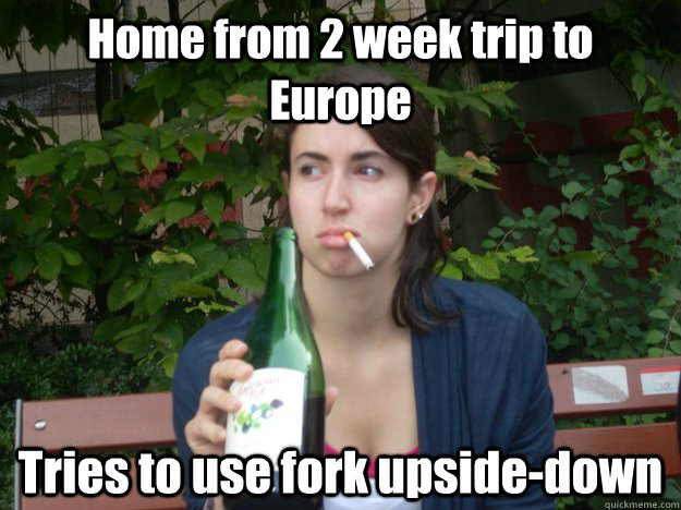 Home from 2 week trip to Europe Tries to use fork upside-down  Study Abroad Bitch