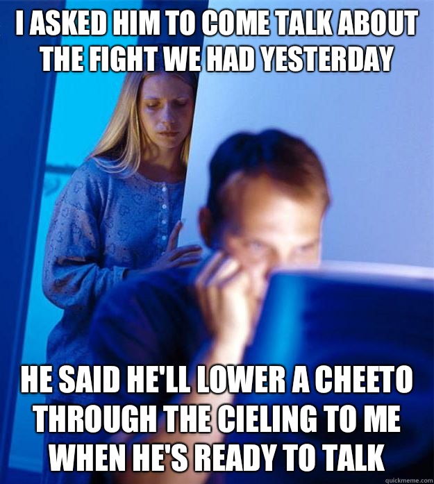 i ASKED HIM TO come talk about the fight we had yesterday HE SAID He'll lower a cheeto through the cieling to me when he's ready to talk  Redditors Wife