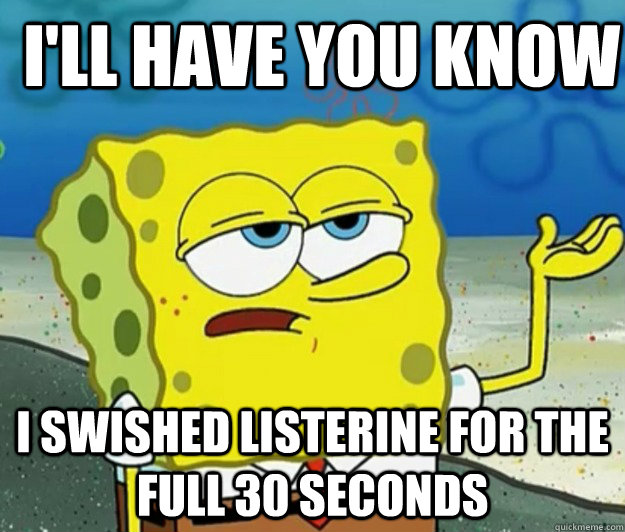 I'll have you know I swished Listerine for the full 30 seconds - I'll have you know I swished Listerine for the full 30 seconds  How tough am I