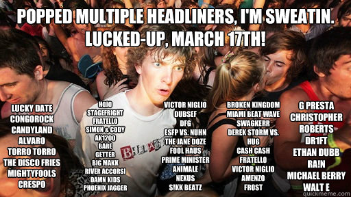 Popped multiple headliners, I'm sweatin.
LUCKED-UP, March 17th! LUCKY DATE
CONGOROCK
CANDYLAND
ALVARO
TORRO TORRO
THE DISCO FRIES
MIGHTYFOOLS
CRESPO
 HOJO
STAGEFRIGHT
FRATELLO
SIMON & CODY
AK1200
BARE
GETTER
BIG MAKK
RIVER ACCORSI
DAMN KIDS
PHOENIX JAGGER  Sudden Clarity Clarence