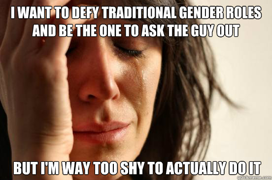 i want to defy traditional gender roles and be the one to ask the guy out but i'm way too shy to actually do it  First World Problems