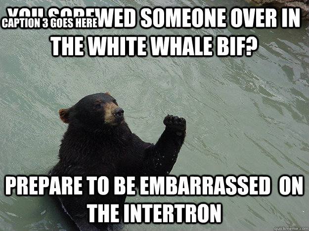 you screwed someone over in the white whale bif? prepare to be embarrassed  on the intertron Caption 3 goes here - you screwed someone over in the white whale bif? prepare to be embarrassed  on the intertron Caption 3 goes here  Vengeful Bear