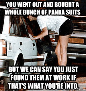 You went out and bought a whole bunch of panda suits But we can say you just found them at work if that's what you're into. - You went out and bought a whole bunch of panda suits But we can say you just found them at work if that's what you're into.  Karma Whore