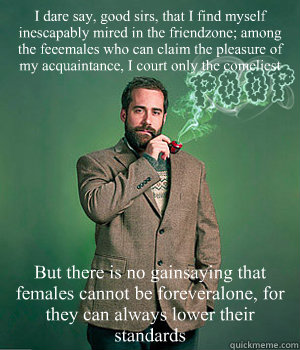 I dare say, good sirs, that I find myself inescapably mired in the friendzone; among the feeemales who can claim the pleasure of my acquaintance, I court only the comeliest But there is no gainsaying that females cannot be foreveralone, for they can alway - I dare say, good sirs, that I find myself inescapably mired in the friendzone; among the feeemales who can claim the pleasure of my acquaintance, I court only the comeliest But there is no gainsaying that females cannot be foreveralone, for they can alway  Huey Priest