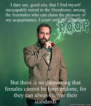I dare say, good sirs, that I find myself inescapably mired in the friendzone; among the feeemales who can claim the pleasure of my acquaintance, I court only the comeliest But there is no gainsaying that females cannot be foreveralone, for they can alway - I dare say, good sirs, that I find myself inescapably mired in the friendzone; among the feeemales who can claim the pleasure of my acquaintance, I court only the comeliest But there is no gainsaying that females cannot be foreveralone, for they can alway Huey Priest
