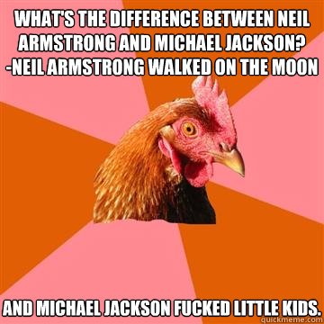 what's the difference between neil armstrong and michael jackson?
-neil armstrong walked on the moon and michael jackson fucked little kids. - what's the difference between neil armstrong and michael jackson?
-neil armstrong walked on the moon and michael jackson fucked little kids.  Anti-Joke Chicken