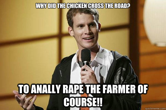 Why did the chicken cross the road? To anally rape the farmer of course!!  