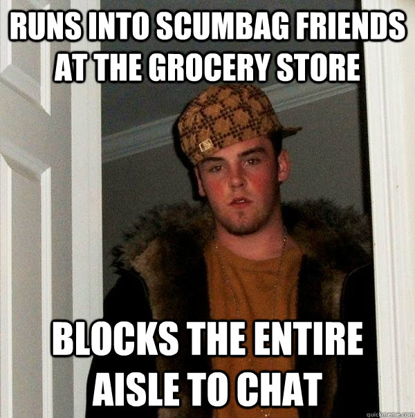 runs into scumbag friends at the grocery store blocks the entire aisle to chat - runs into scumbag friends at the grocery store blocks the entire aisle to chat  Scumbag Steve