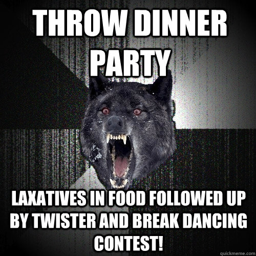 Throw dinner party Laxatives in food followed up by twister and break dancing contest!  Insanity Wolf