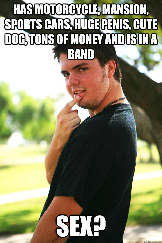 Has motorcycle, mansion, sports cars, huge penis, cute dog, tons of money and is in a band Sex?  
