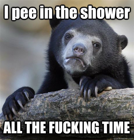 I pee in the shower ALL THE FUCKING TIME  Confession Bear