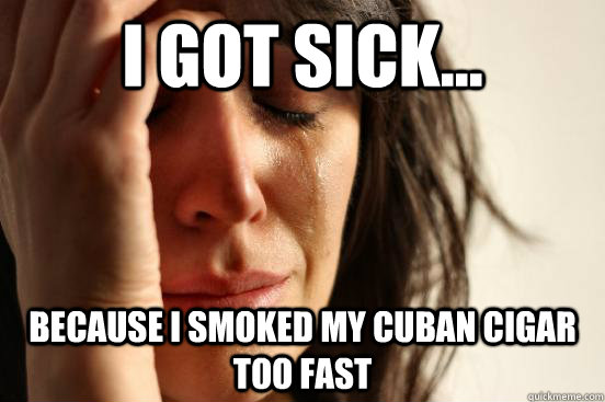 I got sick... Because I smoked my cuban cigar too fast  First World Problems
