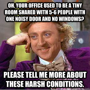 OH, YOUR OFFICE USED TO BE A TINY ROOM SHARED WITH 5-6 PEOPLE WITH ONE NOISY DOOR AND NO WINDOWS? PLEASE TELL ME MORE ABOUT THESE HARSH CONDITIONS. - OH, YOUR OFFICE USED TO BE A TINY ROOM SHARED WITH 5-6 PEOPLE WITH ONE NOISY DOOR AND NO WINDOWS? PLEASE TELL ME MORE ABOUT THESE HARSH CONDITIONS.  Condescending Wonka
