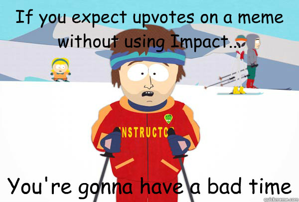 If you expect upvotes on a meme without using Impact... You're gonna have a bad time  Super Cool Ski Instructor