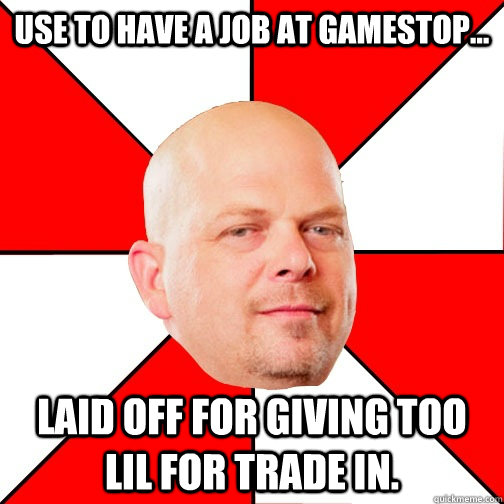 use to have a job at Gamestop... laid off for giving too lil for trade in.  Pawn Star