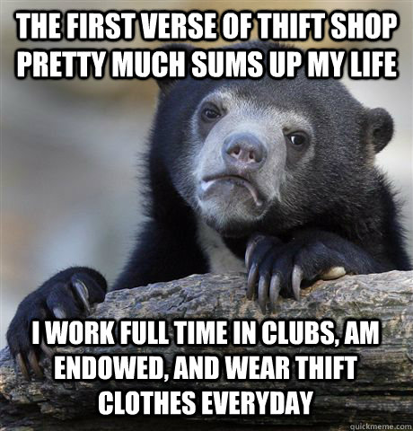 THE FIRST VERSE OF THIFT SHOP PRETTY MUCH SUMS UP MY LIFE  I WORK FULL TIME IN CLUBS, AM ENDOWED, AND WEAR THIFT CLOTHES EVERYDAY - THE FIRST VERSE OF THIFT SHOP PRETTY MUCH SUMS UP MY LIFE  I WORK FULL TIME IN CLUBS, AM ENDOWED, AND WEAR THIFT CLOTHES EVERYDAY  Confession Bear