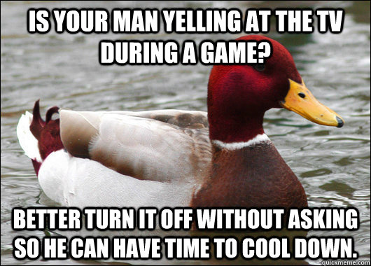 Is Your man yelling at the tv during a game? Better turn it off without asking so he can have time to cool down.  Malicious Advice Mallard