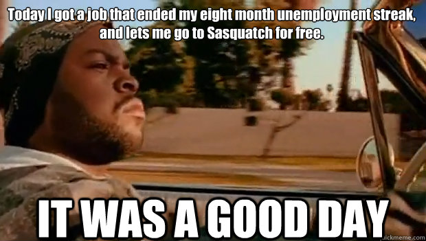 Today I got a job that ended my eight month unemployment streak, and lets me go to Sasquatch for free. IT WAS A GOOD DAY  It was a good day
