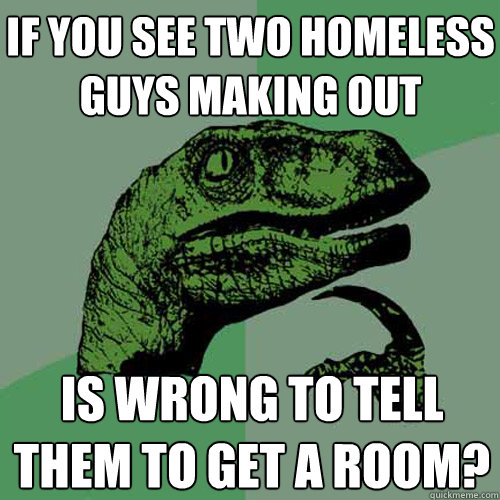 if you see two homeless guys making out is wrong to tell them to get a room? - if you see two homeless guys making out is wrong to tell them to get a room?  Philosoraptor