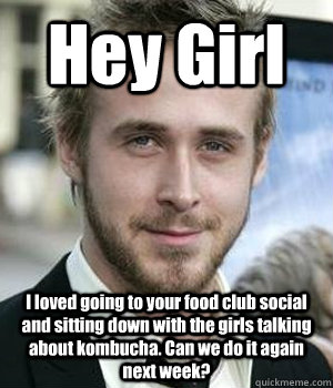 Hey Girl I loved going to your food club social and sitting down with the girls talking about kombucha. Can we do it again next week? - Hey Girl I loved going to your food club social and sitting down with the girls talking about kombucha. Can we do it again next week?  Misc