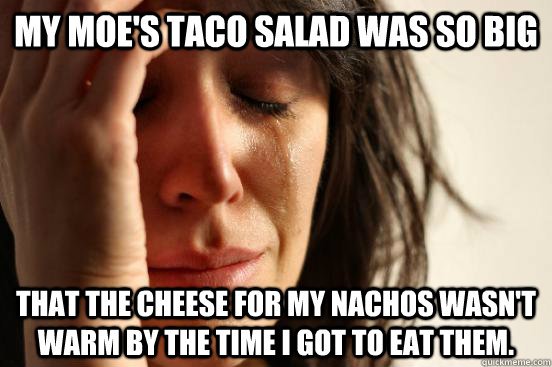 My Moe's taco salad was so big that the cheese for my nachos wasn't warm by the time i got to eat them. - My Moe's taco salad was so big that the cheese for my nachos wasn't warm by the time i got to eat them.  First World Problems