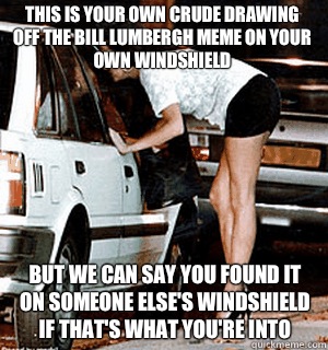 This is your own crude drawing off the bill lumbergh meme on your own windshield  But we can say you found it on someone else's windshield if that's what you're into  Karma Whore