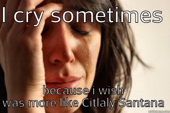 I CRY SOMETIMES  BECAUSE I WISH WAS MORE LIKE CITLALY SANTANA First World Problems