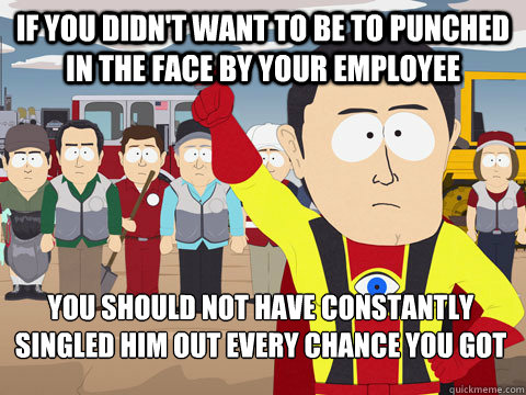 IF you didn't want to be to punched in the face by your employee  You should not have constantly singled him out every chance you got  Captain Hindsight