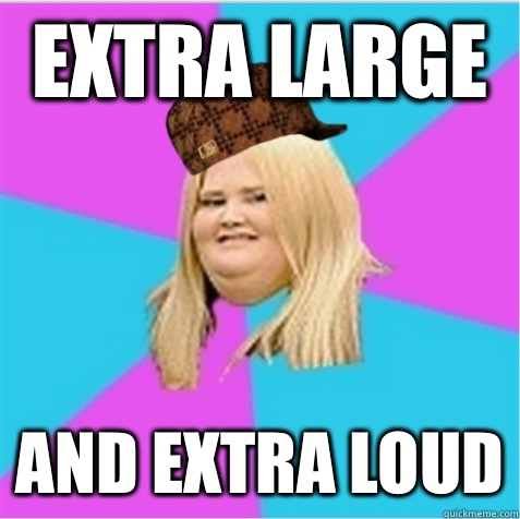 extra large and extra loud  scumbag fat girl