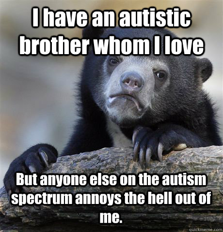 I have an autistic brother whom I love But anyone else on the autism spectrum annoys the hell out of me.  Confession Bear