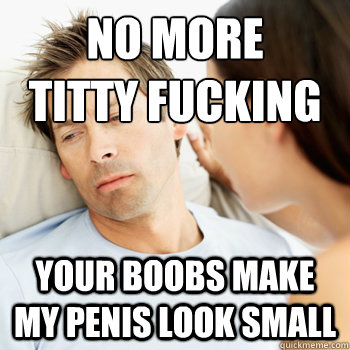 No more 
titty fucking your boobs make my penis look small - No more 
titty fucking your boobs make my penis look small  Fortunate Boyfriend Problems