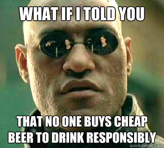 What if i told you that no one buys cheap beer to drink responsibly  What if I told you