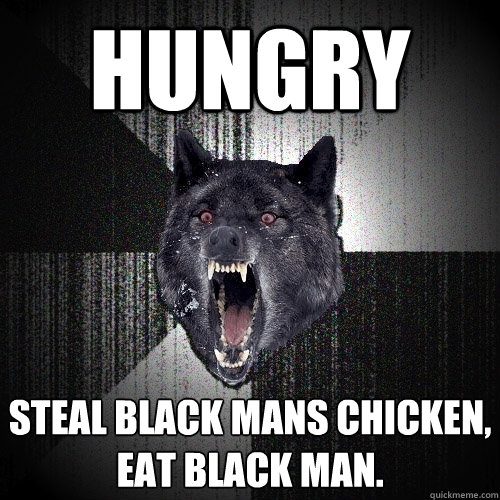 Hungry Steal black mans chicken, eat black man.  Insanity Wolf