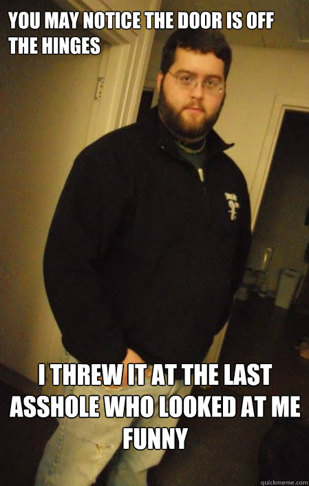 You may notice the door is off the hinges I threw it at the last asshole who looked at me funny  