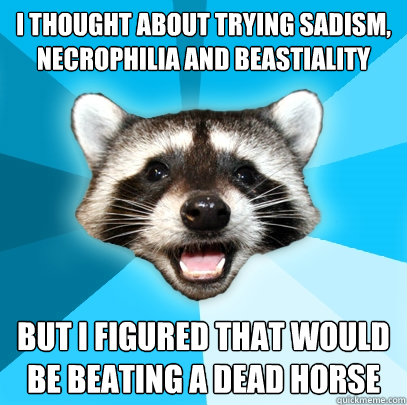 i thought about trying sadism, necrophilia and beastiality but i figured that would be beating a dead horse - i thought about trying sadism, necrophilia and beastiality but i figured that would be beating a dead horse  Lame Pun Coon