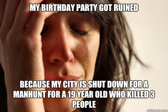 My birthday party got ruined Because my city is shut down for a manhunt for a 19 year old who killed 3 people  First World Problems