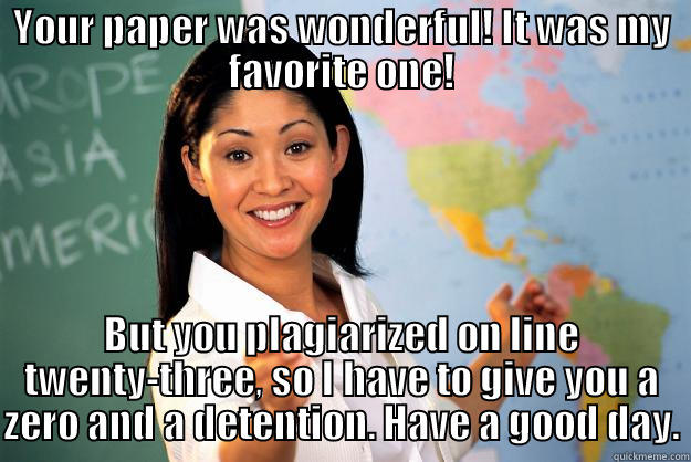 YOUR PAPER WAS WONDERFUL! IT WAS MY FAVORITE ONE! BUT YOU PLAGIARIZED ON LINE TWENTY-THREE, SO I HAVE TO GIVE YOU A ZERO AND A DETENTION. HAVE A GOOD DAY. Unhelpful High School Teacher